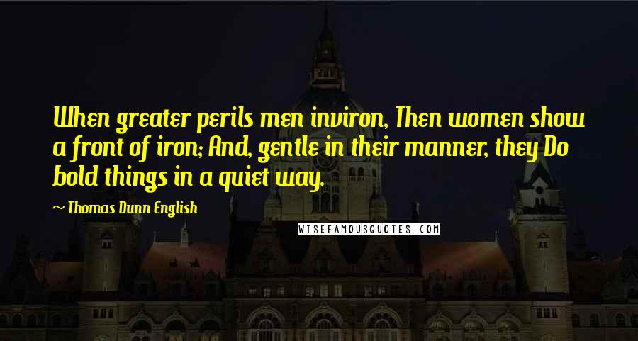 Thomas Dunn English Quotes: When greater perils men inviron, Then women show a front of iron; And, gentle in their manner, they Do bold things in a quiet way.