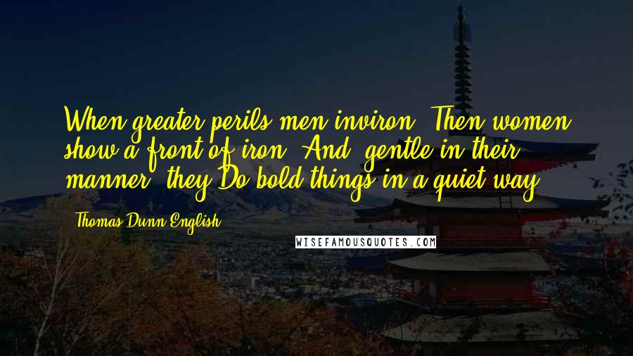 Thomas Dunn English Quotes: When greater perils men inviron, Then women show a front of iron; And, gentle in their manner, they Do bold things in a quiet way.
