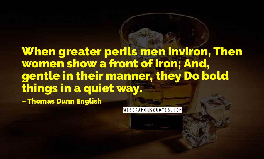 Thomas Dunn English Quotes: When greater perils men inviron, Then women show a front of iron; And, gentle in their manner, they Do bold things in a quiet way.