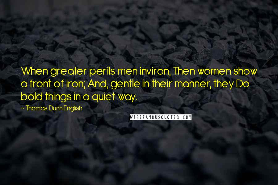 Thomas Dunn English Quotes: When greater perils men inviron, Then women show a front of iron; And, gentle in their manner, they Do bold things in a quiet way.