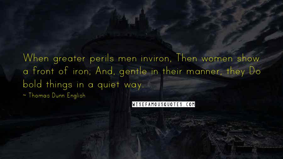 Thomas Dunn English Quotes: When greater perils men inviron, Then women show a front of iron; And, gentle in their manner, they Do bold things in a quiet way.