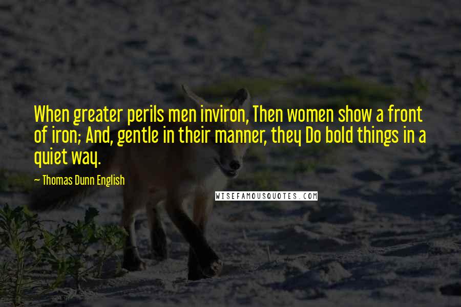 Thomas Dunn English Quotes: When greater perils men inviron, Then women show a front of iron; And, gentle in their manner, they Do bold things in a quiet way.