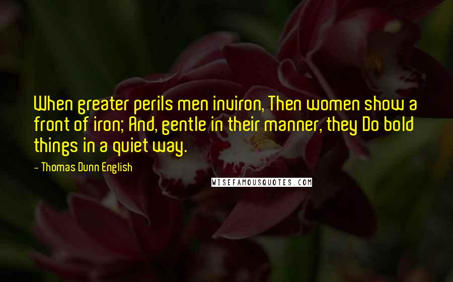 Thomas Dunn English Quotes: When greater perils men inviron, Then women show a front of iron; And, gentle in their manner, they Do bold things in a quiet way.