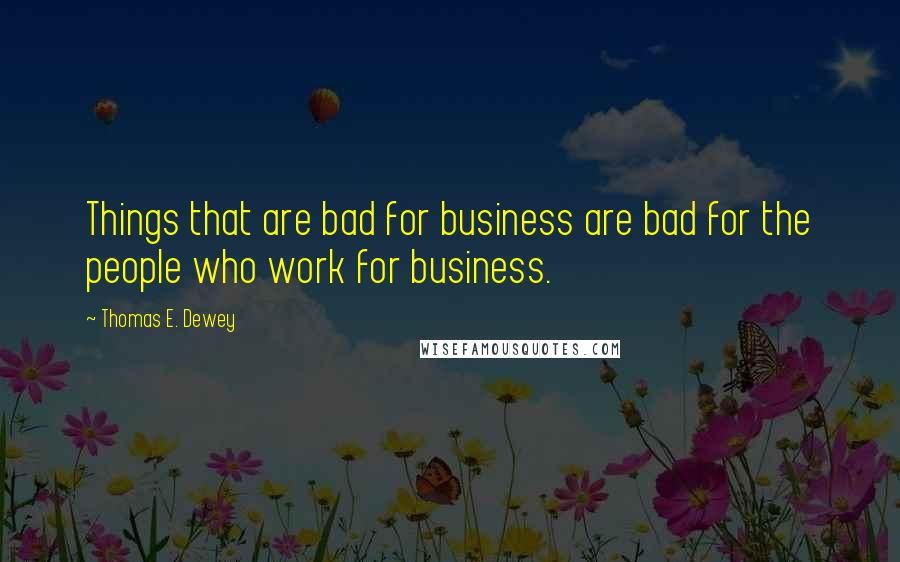 Thomas E. Dewey Quotes: Things that are bad for business are bad for the people who work for business.