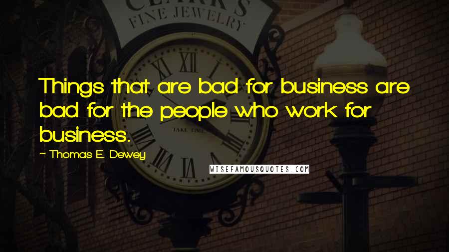 Thomas E. Dewey Quotes: Things that are bad for business are bad for the people who work for business.