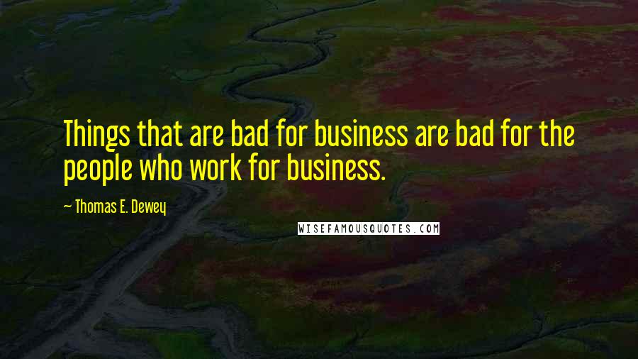 Thomas E. Dewey Quotes: Things that are bad for business are bad for the people who work for business.