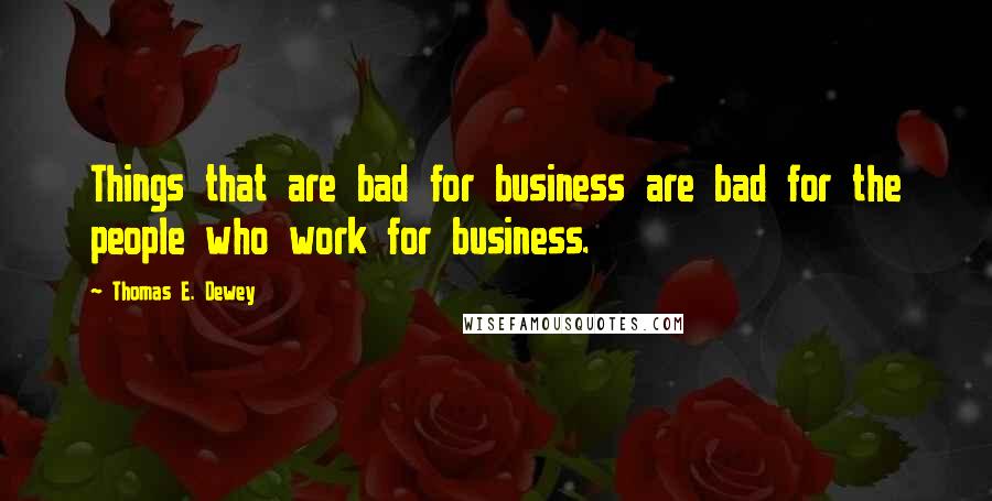 Thomas E. Dewey Quotes: Things that are bad for business are bad for the people who work for business.