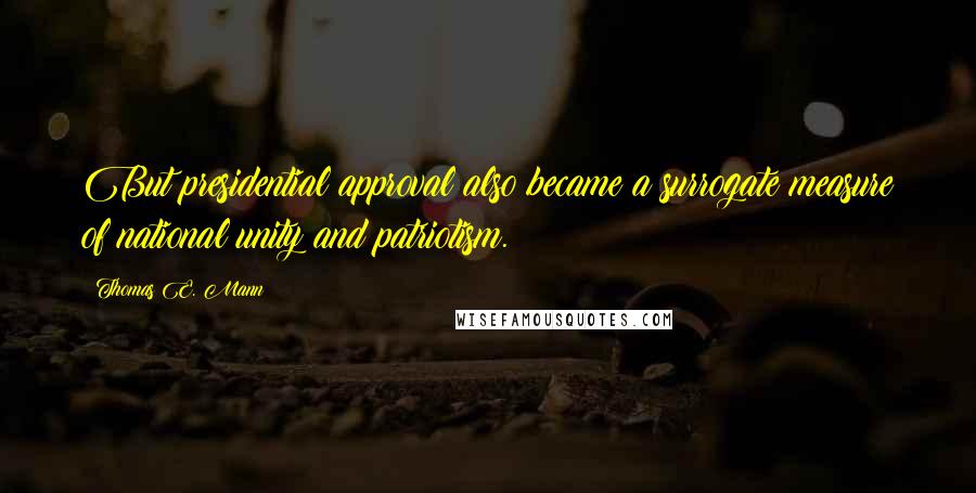 Thomas E. Mann Quotes: But presidential approval also became a surrogate measure of national unity and patriotism.