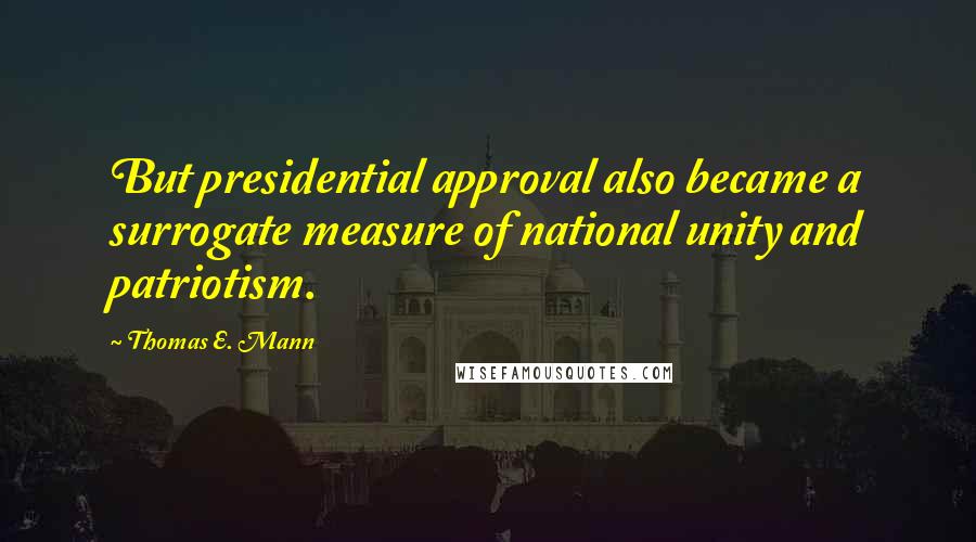 Thomas E. Mann Quotes: But presidential approval also became a surrogate measure of national unity and patriotism.