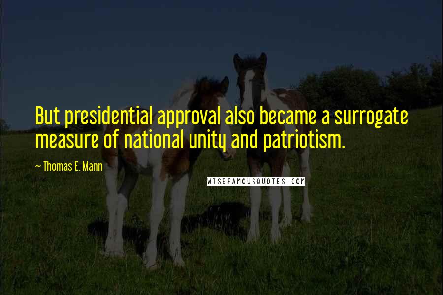 Thomas E. Mann Quotes: But presidential approval also became a surrogate measure of national unity and patriotism.