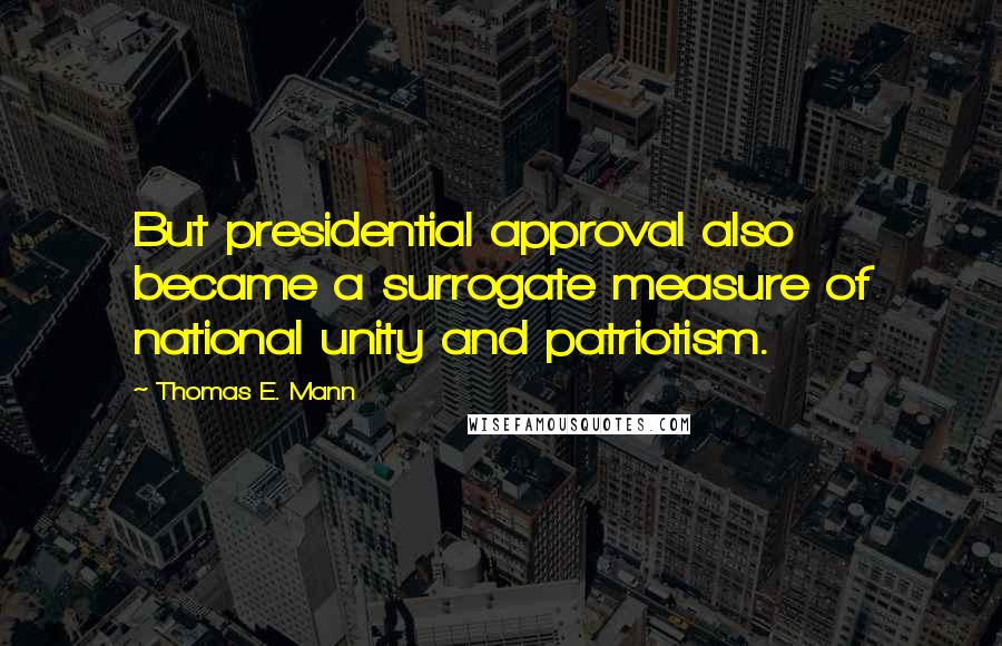 Thomas E. Mann Quotes: But presidential approval also became a surrogate measure of national unity and patriotism.