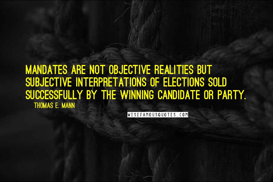 Thomas E. Mann Quotes: Mandates are not objective realities but subjective interpretations of elections sold successfully by the winning candidate or party.