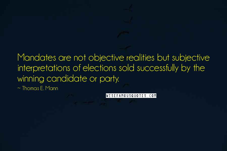 Thomas E. Mann Quotes: Mandates are not objective realities but subjective interpretations of elections sold successfully by the winning candidate or party.