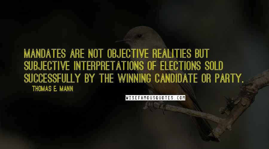 Thomas E. Mann Quotes: Mandates are not objective realities but subjective interpretations of elections sold successfully by the winning candidate or party.