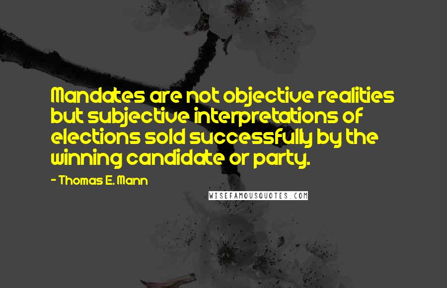 Thomas E. Mann Quotes: Mandates are not objective realities but subjective interpretations of elections sold successfully by the winning candidate or party.