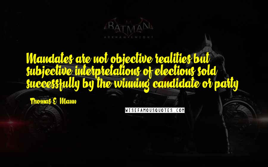 Thomas E. Mann Quotes: Mandates are not objective realities but subjective interpretations of elections sold successfully by the winning candidate or party.