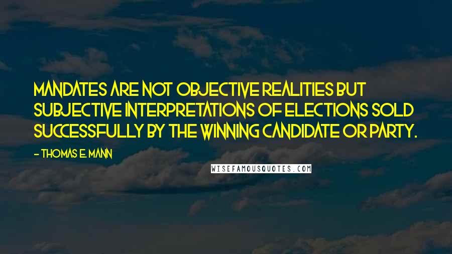 Thomas E. Mann Quotes: Mandates are not objective realities but subjective interpretations of elections sold successfully by the winning candidate or party.