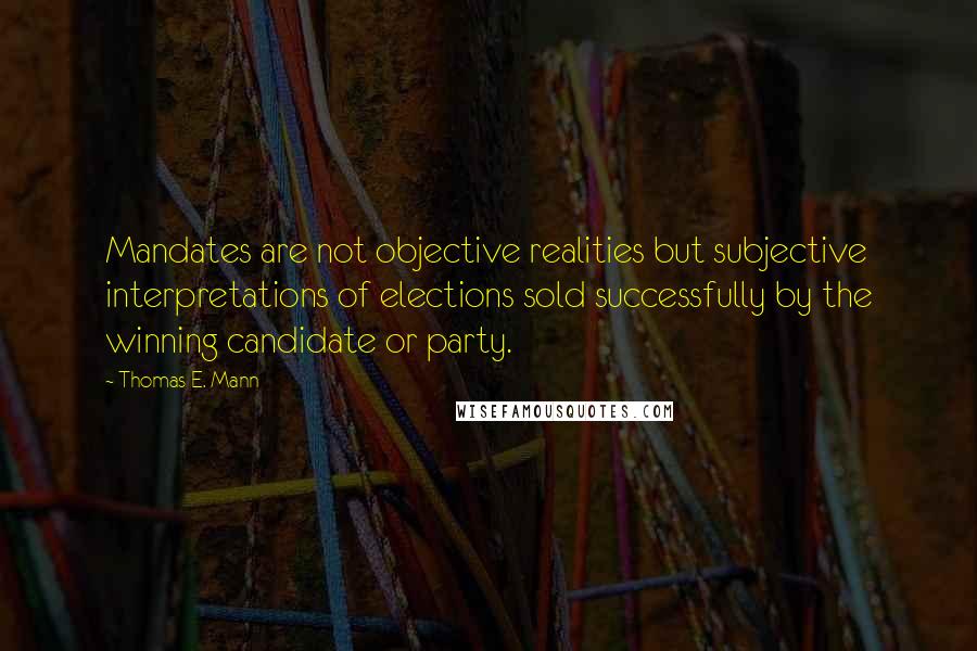 Thomas E. Mann Quotes: Mandates are not objective realities but subjective interpretations of elections sold successfully by the winning candidate or party.