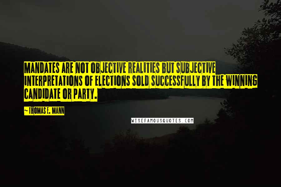 Thomas E. Mann Quotes: Mandates are not objective realities but subjective interpretations of elections sold successfully by the winning candidate or party.