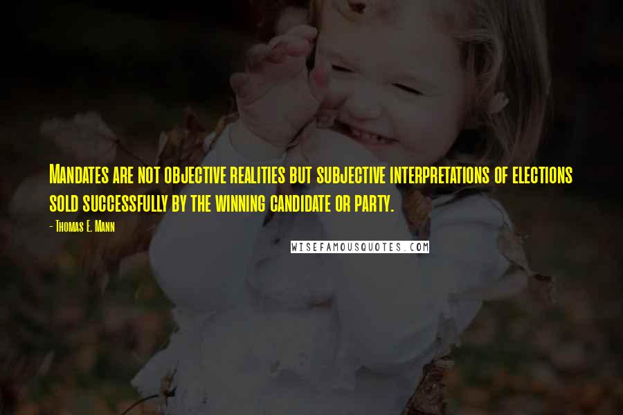 Thomas E. Mann Quotes: Mandates are not objective realities but subjective interpretations of elections sold successfully by the winning candidate or party.