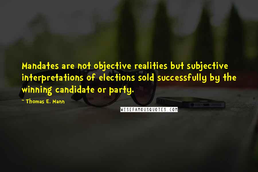 Thomas E. Mann Quotes: Mandates are not objective realities but subjective interpretations of elections sold successfully by the winning candidate or party.