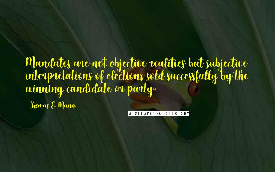 Thomas E. Mann Quotes: Mandates are not objective realities but subjective interpretations of elections sold successfully by the winning candidate or party.