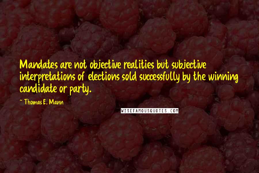 Thomas E. Mann Quotes: Mandates are not objective realities but subjective interpretations of elections sold successfully by the winning candidate or party.