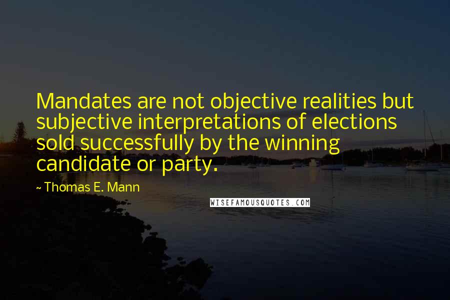 Thomas E. Mann Quotes: Mandates are not objective realities but subjective interpretations of elections sold successfully by the winning candidate or party.