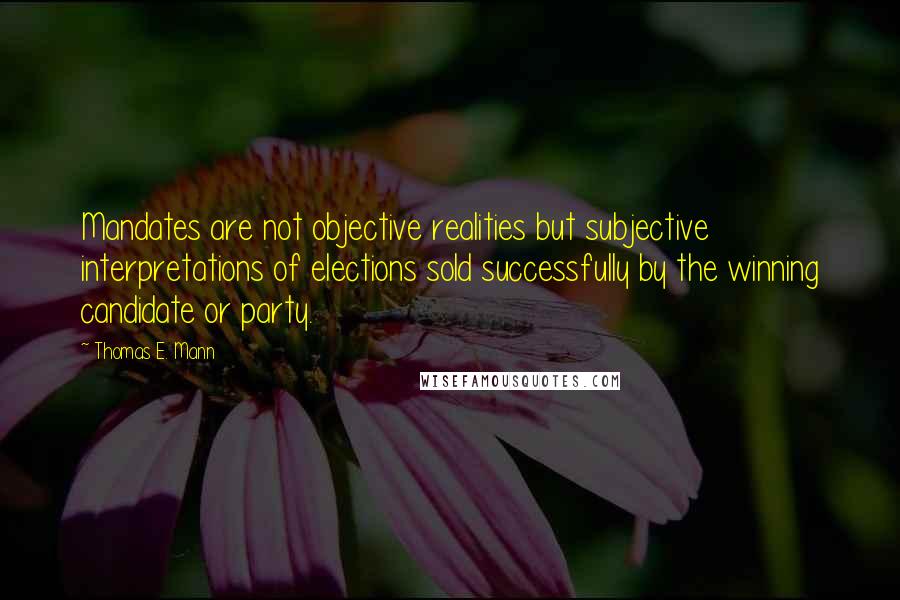 Thomas E. Mann Quotes: Mandates are not objective realities but subjective interpretations of elections sold successfully by the winning candidate or party.