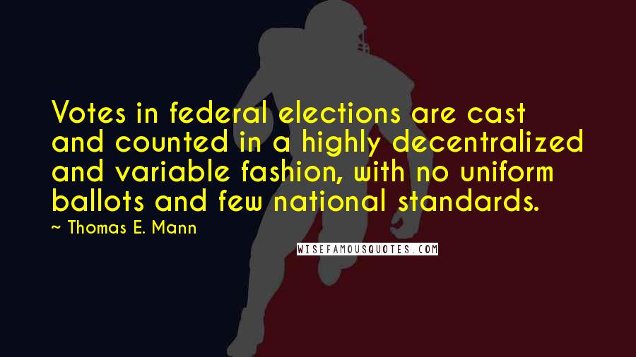 Thomas E. Mann Quotes: Votes in federal elections are cast and counted in a highly decentralized and variable fashion, with no uniform ballots and few national standards.