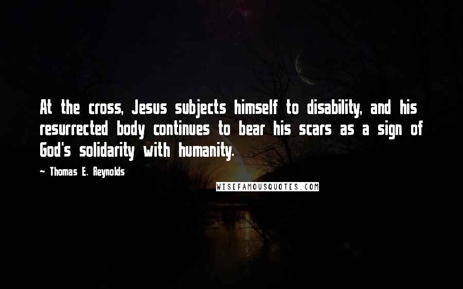 Thomas E. Reynolds Quotes: At the cross, Jesus subjects himself to disability, and his resurrected body continues to bear his scars as a sign of God's solidarity with humanity.