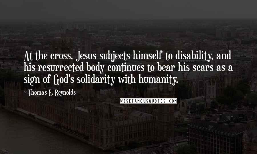 Thomas E. Reynolds Quotes: At the cross, Jesus subjects himself to disability, and his resurrected body continues to bear his scars as a sign of God's solidarity with humanity.