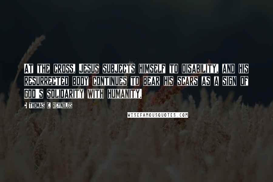 Thomas E. Reynolds Quotes: At the cross, Jesus subjects himself to disability, and his resurrected body continues to bear his scars as a sign of God's solidarity with humanity.