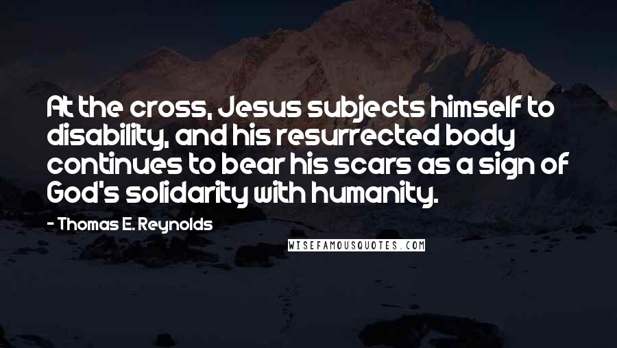 Thomas E. Reynolds Quotes: At the cross, Jesus subjects himself to disability, and his resurrected body continues to bear his scars as a sign of God's solidarity with humanity.