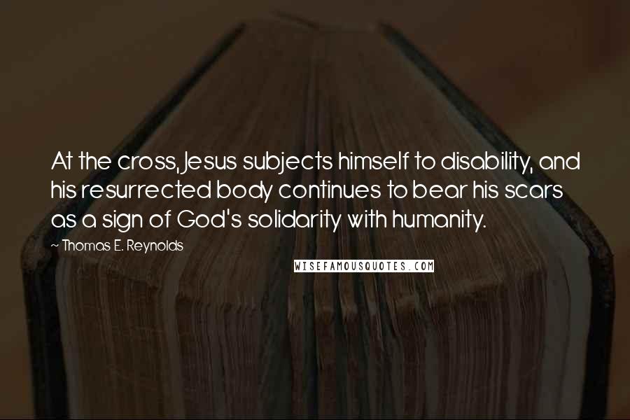 Thomas E. Reynolds Quotes: At the cross, Jesus subjects himself to disability, and his resurrected body continues to bear his scars as a sign of God's solidarity with humanity.