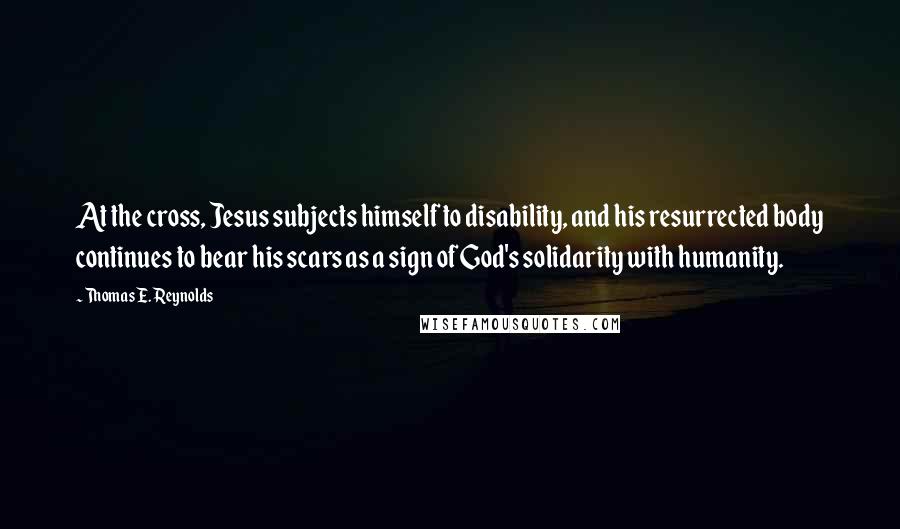 Thomas E. Reynolds Quotes: At the cross, Jesus subjects himself to disability, and his resurrected body continues to bear his scars as a sign of God's solidarity with humanity.