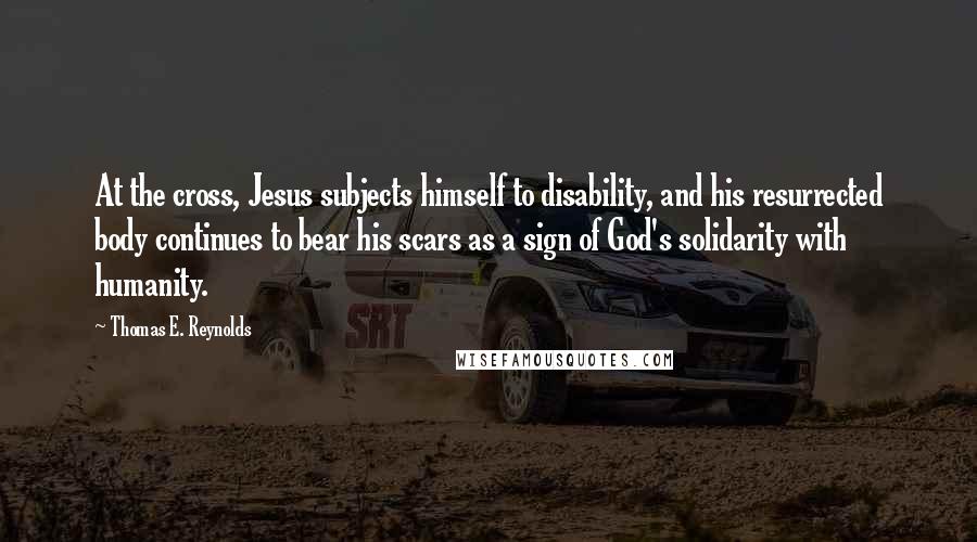 Thomas E. Reynolds Quotes: At the cross, Jesus subjects himself to disability, and his resurrected body continues to bear his scars as a sign of God's solidarity with humanity.