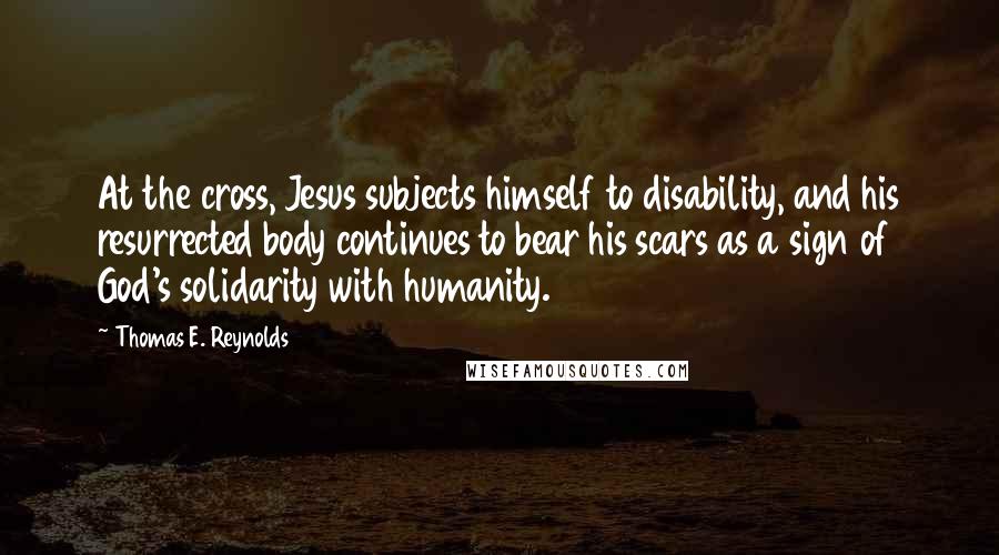 Thomas E. Reynolds Quotes: At the cross, Jesus subjects himself to disability, and his resurrected body continues to bear his scars as a sign of God's solidarity with humanity.