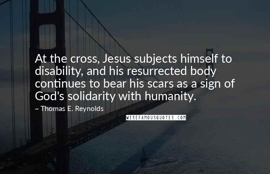 Thomas E. Reynolds Quotes: At the cross, Jesus subjects himself to disability, and his resurrected body continues to bear his scars as a sign of God's solidarity with humanity.