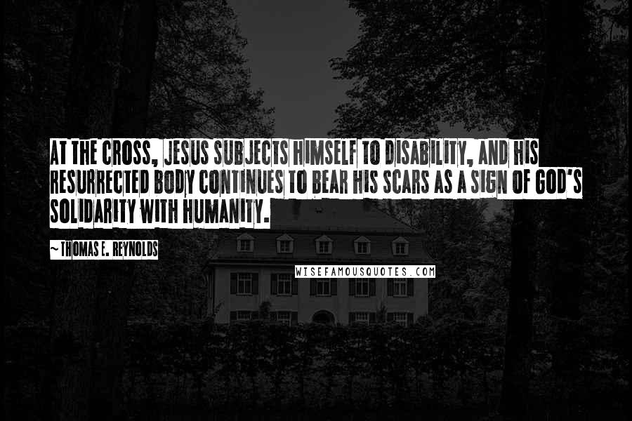 Thomas E. Reynolds Quotes: At the cross, Jesus subjects himself to disability, and his resurrected body continues to bear his scars as a sign of God's solidarity with humanity.