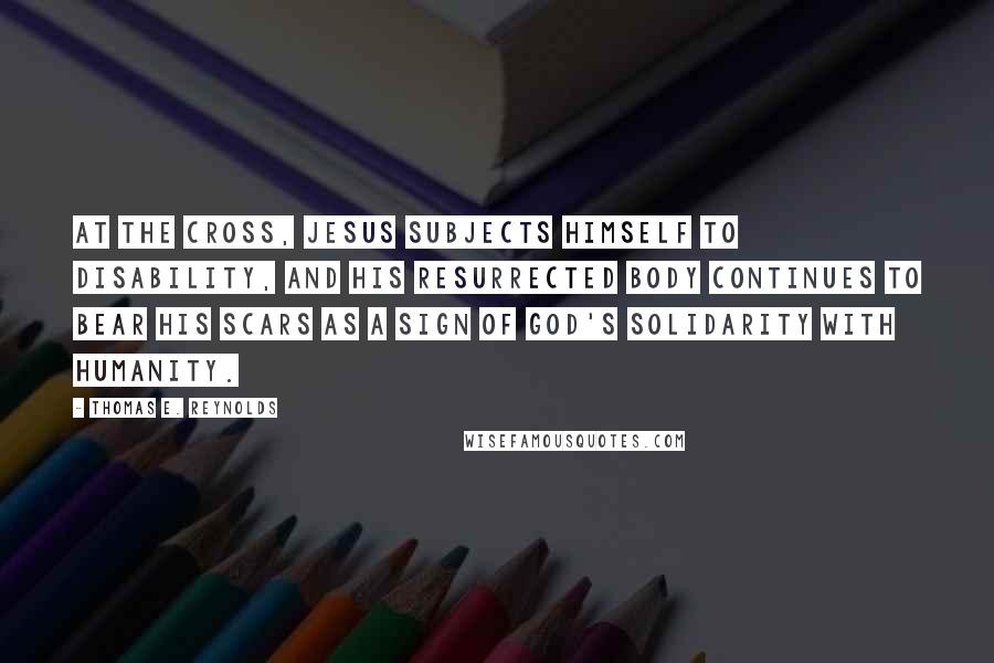 Thomas E. Reynolds Quotes: At the cross, Jesus subjects himself to disability, and his resurrected body continues to bear his scars as a sign of God's solidarity with humanity.