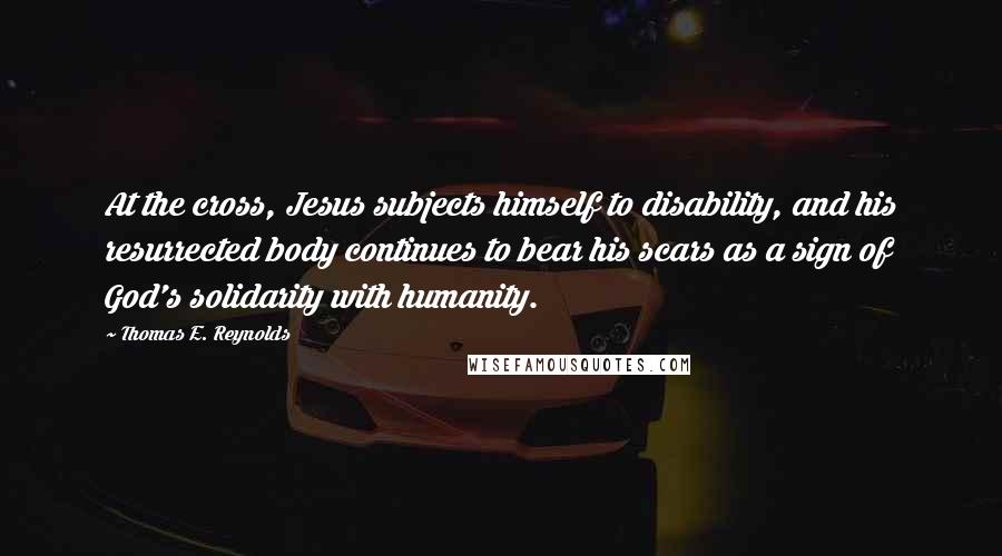 Thomas E. Reynolds Quotes: At the cross, Jesus subjects himself to disability, and his resurrected body continues to bear his scars as a sign of God's solidarity with humanity.