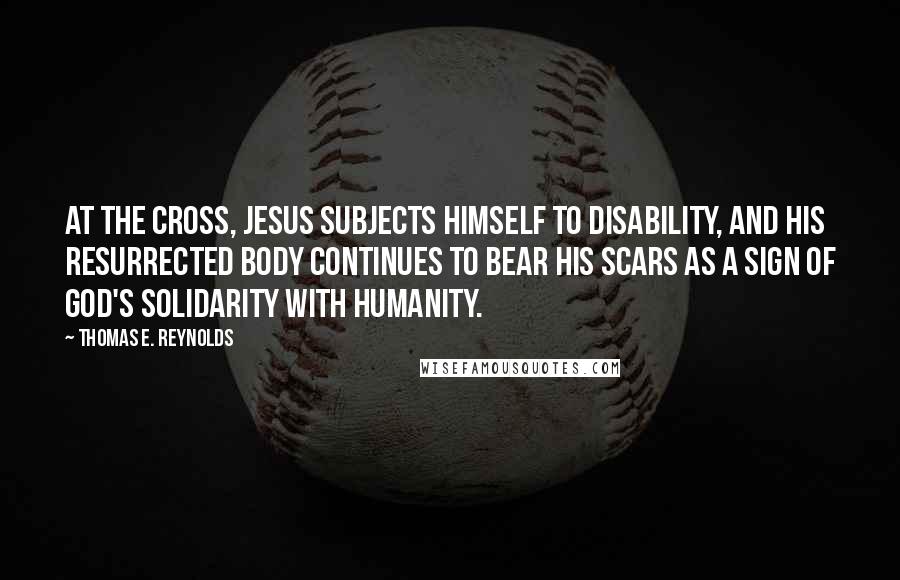 Thomas E. Reynolds Quotes: At the cross, Jesus subjects himself to disability, and his resurrected body continues to bear his scars as a sign of God's solidarity with humanity.