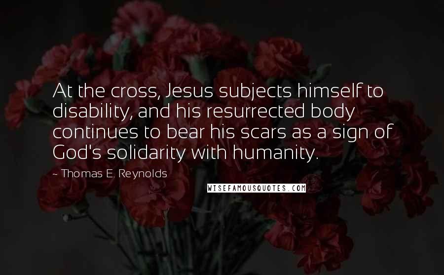 Thomas E. Reynolds Quotes: At the cross, Jesus subjects himself to disability, and his resurrected body continues to bear his scars as a sign of God's solidarity with humanity.