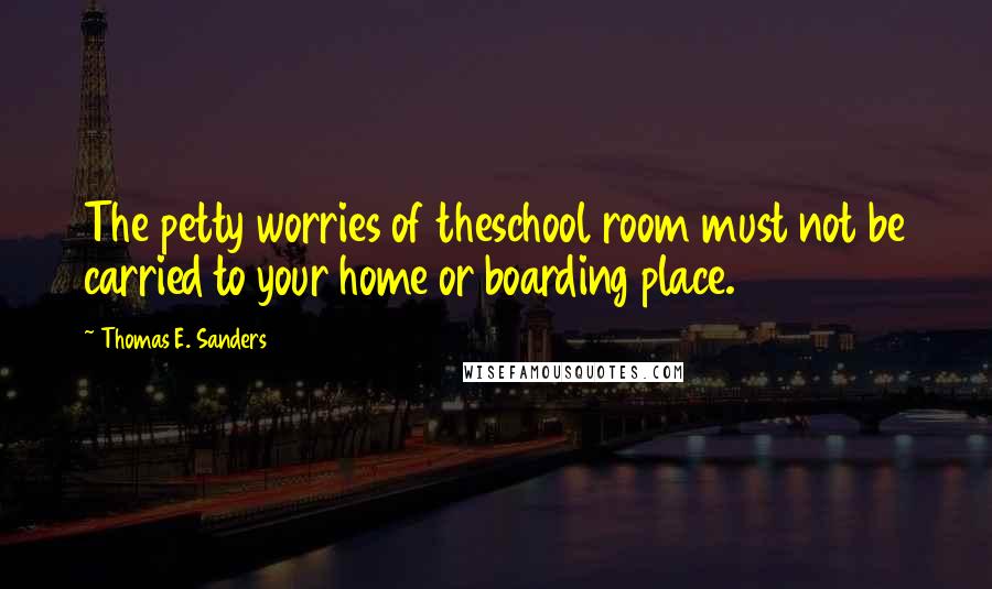 Thomas E. Sanders Quotes: The petty worries of theschool room must not be carried to your home or boarding place.