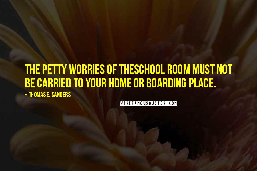 Thomas E. Sanders Quotes: The petty worries of theschool room must not be carried to your home or boarding place.