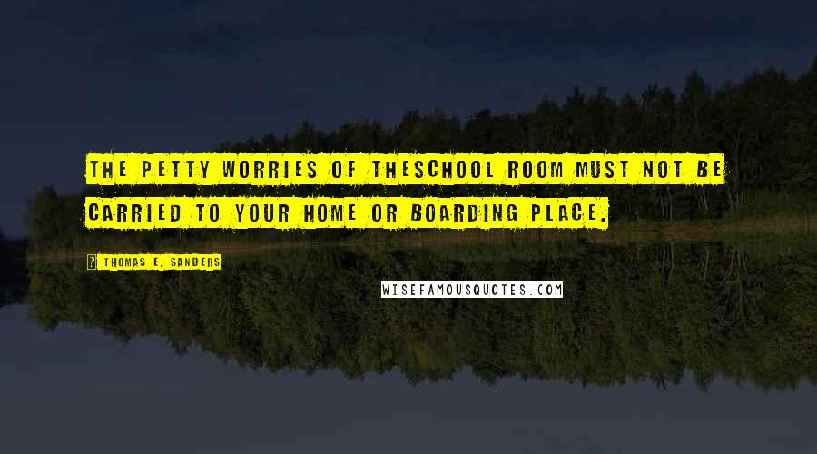 Thomas E. Sanders Quotes: The petty worries of theschool room must not be carried to your home or boarding place.