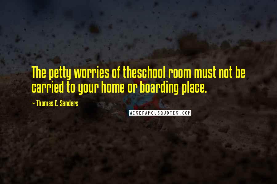 Thomas E. Sanders Quotes: The petty worries of theschool room must not be carried to your home or boarding place.