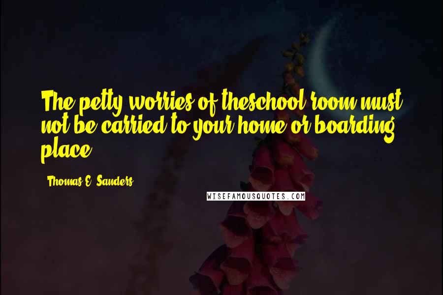 Thomas E. Sanders Quotes: The petty worries of theschool room must not be carried to your home or boarding place.