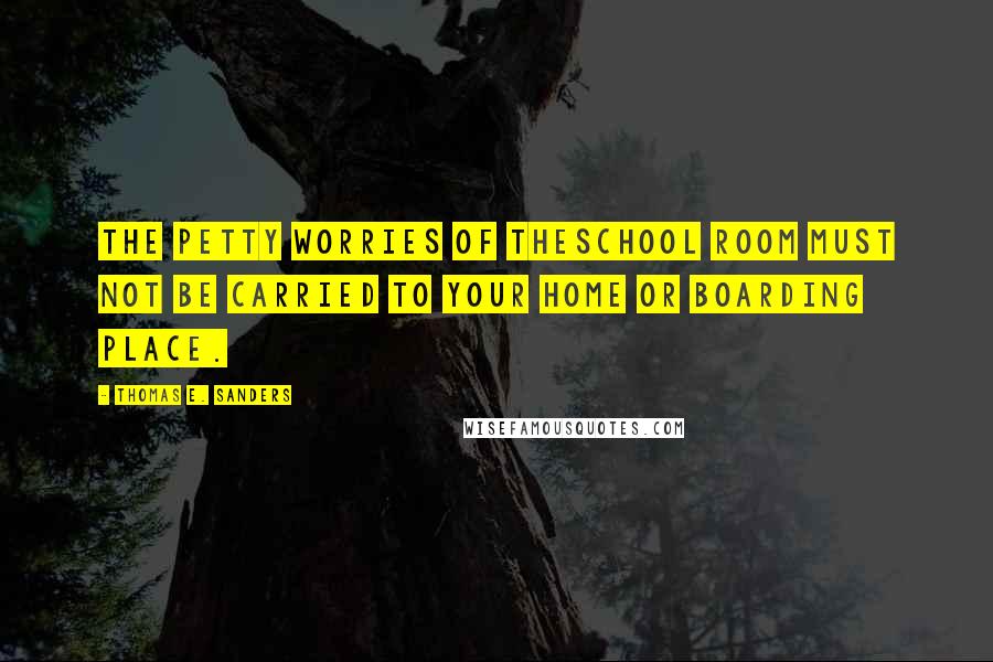 Thomas E. Sanders Quotes: The petty worries of theschool room must not be carried to your home or boarding place.